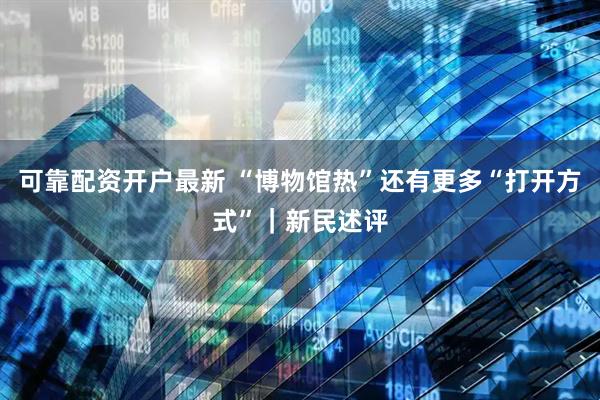 可靠配资开户最新 “博物馆热”还有更多“打开方式”｜新民述评