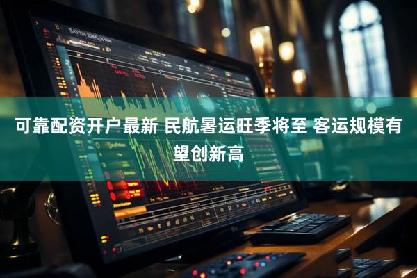 可靠配资开户最新 民航暑运旺季将至 客运规模有望创新高