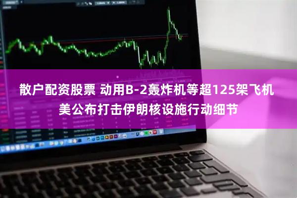散户配资股票 动用B-2轰炸机等超125架飞机 美公布打击伊朗核设施行动细节