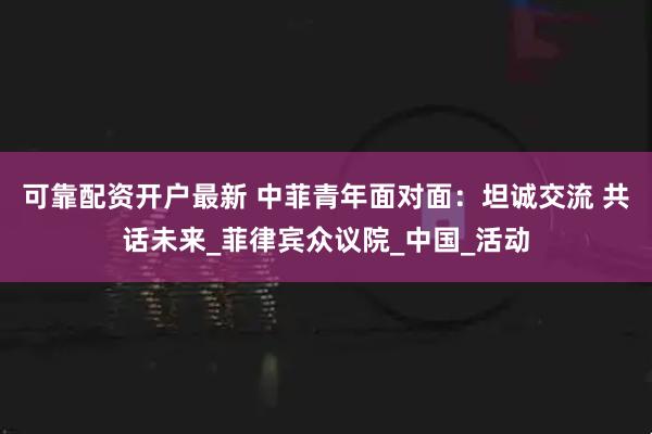 可靠配资开户最新 中菲青年面对面：坦诚交流 共话未来_菲律宾众议院_中国_活动