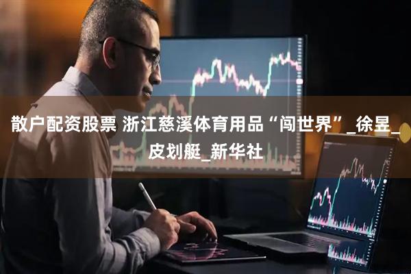 散户配资股票 浙江慈溪体育用品“闯世界”_徐昱_皮划艇_新华社