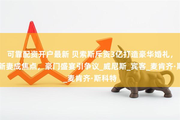可靠配资开户最新 贝索斯斥资3亿打造豪华婚礼，55岁新妻成焦点，豪门盛宴引争议_威尼斯_宾客_麦肯齐·斯科特