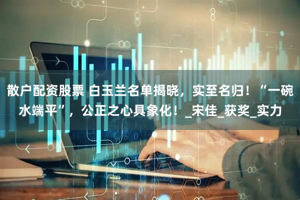 散户配资股票 白玉兰名单揭晓，实至名归！“一碗水端平”，公正之心具象化！_宋佳_获奖_实力