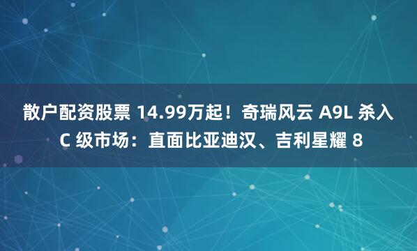 散户配资股票 14.99万起！奇瑞风云 A9L 杀入 C 级市场：直面比亚迪汉、吉利星耀 8