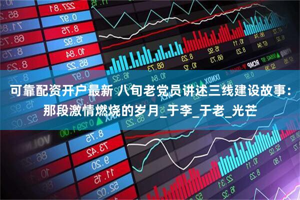 可靠配资开户最新 八旬老党员讲述三线建设故事：那段激情燃烧的岁月_于李_于老_光芒