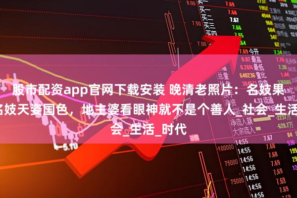 股市配资app官网下载安装 晚清老照片：名妓果然是名妓天姿国色，地主婆看眼神就不是个善人_社会_生活_时代