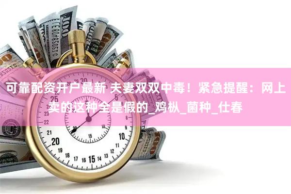 可靠配资开户最新 夫妻双双中毒！紧急提醒：网上卖的这种全是假的_鸡枞_菌种_仕春