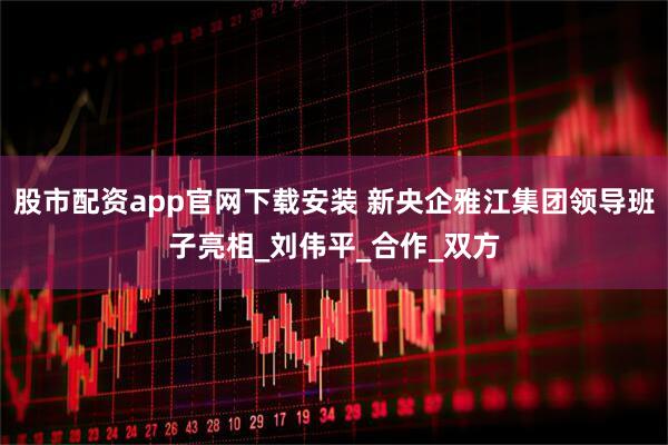 股市配资app官网下载安装 新央企雅江集团领导班子亮相_刘伟平_合作_双方