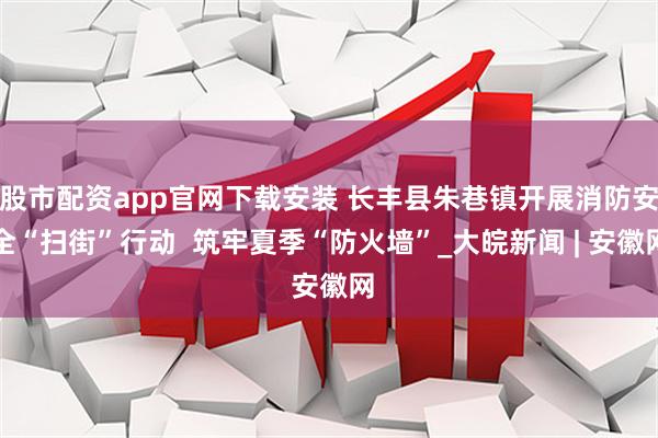 股市配资app官网下载安装 长丰县朱巷镇开展消防安全“扫街”行动  筑牢夏季“防火墙”_大皖新闻 | 安徽网