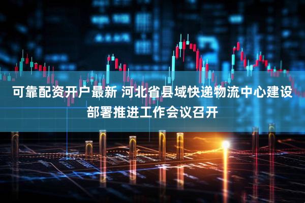 可靠配资开户最新 河北省县域快递物流中心建设部署推进工作会议召开