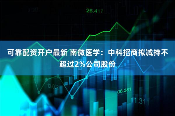 可靠配资开户最新 南微医学：中科招商拟减持不超过2%公司股份