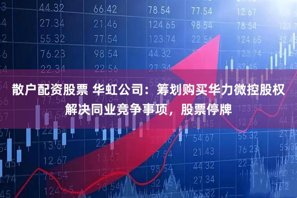 散户配资股票 华虹公司：筹划购买华力微控股权解决同业竞争事项，股票停牌