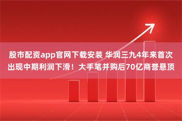 股市配资app官网下载安装 华润三九4年来首次出现中期利润下滑！大手笔并购后70亿商誉悬顶