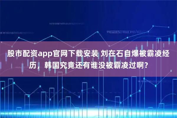 股市配资app官网下载安装 刘在石自爆被霸凌经历，韩国究竟还有谁没被霸凌过啊？