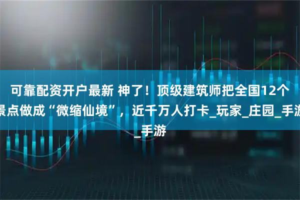 可靠配资开户最新 神了！顶级建筑师把全国12个景点做成“微缩仙境”，近千万人打卡_玩家_庄园_手游