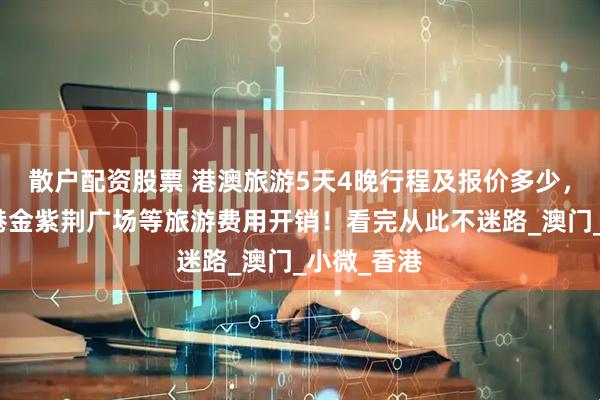 散户配资股票 港澳旅游5天4晚行程及报价多少，维多利亚港金紫荆广场等旅游费用开销！看完从此不迷路_澳门_小微_香港