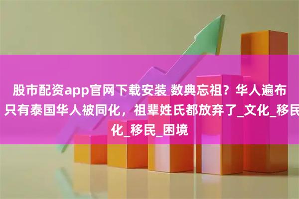 股市配资app官网下载安装 数典忘祖？华人遍布世界，只有泰国华人被同化，祖辈姓氏都放弃了_文化_移民_困境