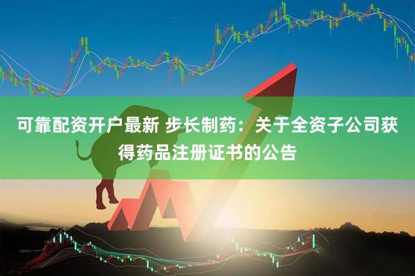 可靠配资开户最新 步长制药：关于全资子公司获得药品注册证书的公告
