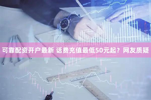 可靠配资开户最新 话费充值最低50元起？网友质疑