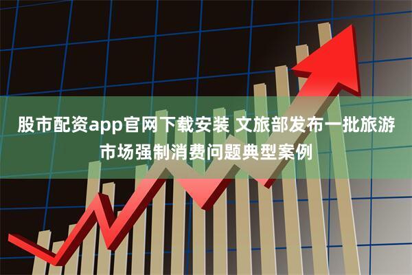 股市配资app官网下载安装 文旅部发布一批旅游市场强制消费问题典型案例