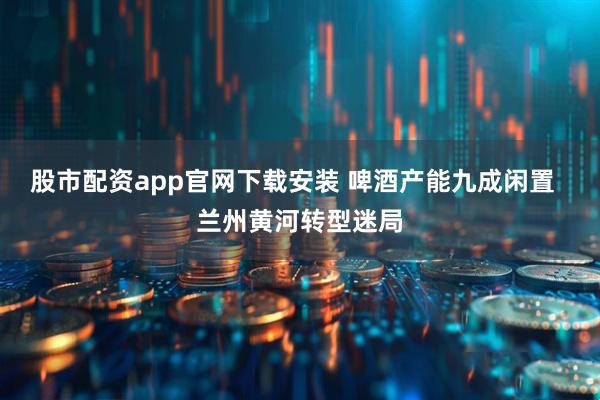 股市配资app官网下载安装 啤酒产能九成闲置  兰州黄河转型迷局
