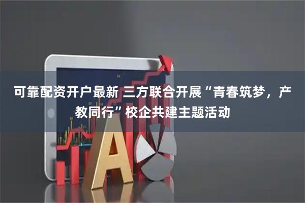 可靠配资开户最新 三方联合开展“青春筑梦，产教同行”校企共建主题活动
