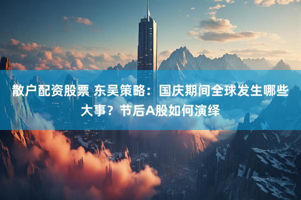 散户配资股票 东吴策略：国庆期间全球发生哪些大事？节后A股如何演绎