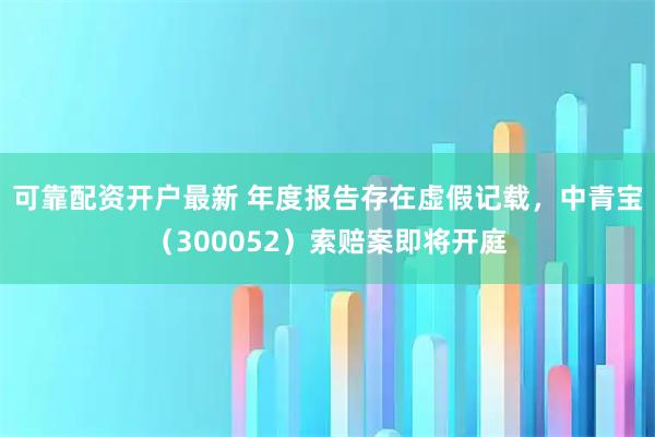 可靠配资开户最新 年度报告存在虚假记载，中青宝（300052）索赔案即将开庭