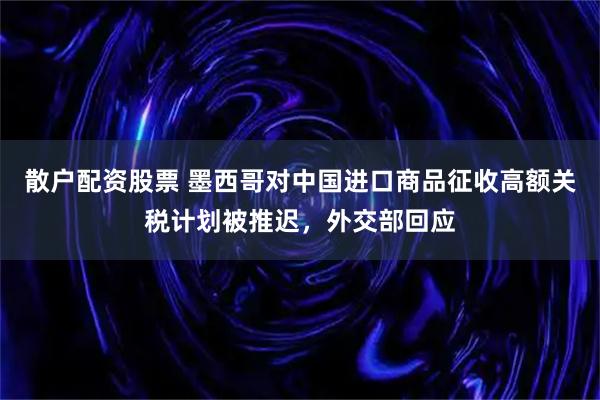 散户配资股票 墨西哥对中国进口商品征收高额关税计划被推迟，外交部回应