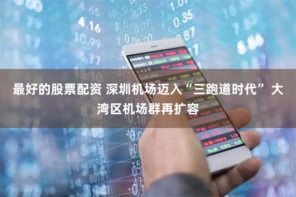 最好的股票配资 深圳机场迈入“三跑道时代” 大湾区机场群再扩容