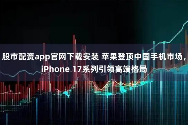 股市配资app官网下载安装 苹果登顶中国手机市场，iPhone 17系列引领高端格局