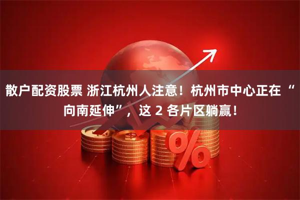 散户配资股票 浙江杭州人注意！杭州市中心正在 “向南延伸”，这 2 各片区躺赢！