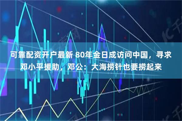 可靠配资开户最新 80年金日成访问中国，寻求邓小平援助，邓公：大海捞针也要捞起来