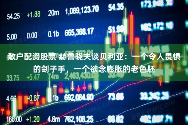 散户配资股票 赫鲁晓夫谈贝利亚:一个令人畏惧的刽子手,一个欲念膨胀的老色胚